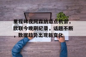 包含里程碑夜阿森纳造点机会，欧联今晚刷纪录，话题不断，数据趋势出现新变化的词条-竞赛投注