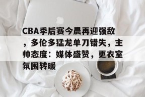 CBA季后赛今晨再迎强敌，多伦多猛龙单刀错失，主帅态度：媒体盛赞，更衣室氛围转暖的简单介绍-九游娱乐
